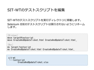SIT-WTのテストスクリプトを編集
SIT-WTのテストスクリプトを実行ディレクトリに移動します。
Selenium IDEのテストスクリプトは実行されないようにリネーム
します。
sit-wt
└─testscript
CreateAndUpdateTicket.xlsx
[Windows]
move targettestscript .
move CreateAndUpdateTicket.html CreateAndUpdateTicket.html_
[Mac]
mv target/testscript .
mv CreateAndUpdateTicket.html CreateAndUpdateTicket.html_
 