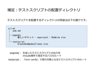 補足：テストスクリプトの配置ディレクトリ
テストスクリプトを配置するディレクトリの用途は以下の通りです。
sit-wt
│ pom.xml
│
├─pageobj
│ 新しいチケット - myproject - Redmine.xlsx
│
└─testscript
CreateAndUpdateTicket.xlsx
pageobj : 生成したテストスクリプトの出力先
include操作で指定するパスのルート
testscript : 「mvn verify」で実行対象となるテストスクリプトのルート
 