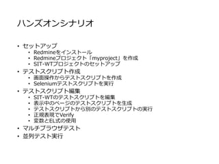 ハンズオンシナリオ
• セットアップ
• Redmineをインストール
• Redmineプロジェクト「myproject」を作成
• SIT-WTプロジェクトのセットアップ
• テストスクリプト作成
• 画面操作からテストスクリプトを作成
• Seleniumテストスクリプトを実行
• テストスクリプト編集
• SIT-WTのテストスクリプトを編集
• 表示中のページのテストスクリプトを生成
• テストスクリプトから別のテストスクリプトの実行
• 正規表現でVerify
• 変数とEL式の使用
• マルチブラウザテスト
• 並列テスト実行
 