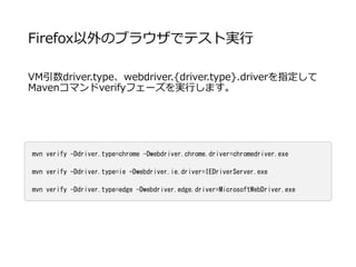 Firefox以外のブラウザでテスト実行
VM引数driver.type、webdriver.{driver.type}.driverを指定して
Mavenコマンドverifyフェーズを実行します。
mvn verify -Ddriver.type=chrome -Dwebdriver.chrome.driver=chromedriver.exe
mvn verify -Ddriver.type=ie -Dwebdriver.ie.driver=IEDriverServer.exe
mvn verify -Ddriver.type=edge -Dwebdriver.edge.driver=MicrosoftWebDriver.exe
 