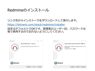 Redmineのインストール
リンク先からインストーラをダウンロードして実行します。
https://bitnami.com/stack/redmine/installer
設定はデフォルトでOKです。管理者のユーザーID、パスワードは
後で使用するので忘れないようにしてください。
 