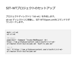 SIT-WTプロジェクトのセットアップ
プロジェクトディレクトリ「sit-wt」を作成します。
sit-wt ディレクトリに移動し、SIT-WTのpom.xmlをコマンドでダ
ウンロードします。
mkdir sit-wt
cd sit-wt
[Windows]
powershell -Command "Invoke-WebRequest -Uri
https://raw.githubusercontent.com/sitoolkit/sit-wt-
all/master/distribution/pom.xml -OutFile pom.xml"
[OS X]
curl -O https://raw.githubusercontent.com/sitoolkit/sit-wt-
all/master/distribution/pom.xml
 