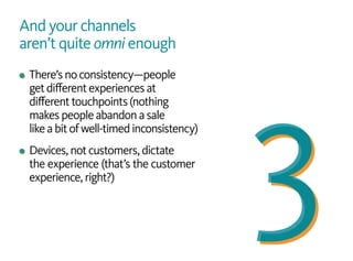 And your channels
aren’t quite omni enough
There’snoconsistency—people
getdifferentexperiencesat
differenttouchpoints(nothing
makespeopleabandonasale
likeabitofwell-timedinconsistency)
Devices,notcustomers,dictate
the experience (that’s the customer
experience,right?)
 