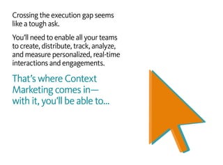 Crossing the execution gap seems
like a tough ask.
You’ll need to enable all your teams
to create, distribute, track, analyze,
and measure personalized, real-time
interactions and engagements.
That’s where Context
Marketing comes in—
with it, you’ll be able to…
 