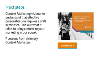 Next steps
Context Marketing visionaries
understand that effective
personalization requires a shift
in mindset. Find out what it
takes to bring context to your
marketing in our ebook:
7 Lessons from visionary
Context Marketers
Download >
1 7 Lessons from visionary Context Marketers
DEMAND MORE PERSONALIZATION
7 Lessons from visionary
Context Marketers
Why the Context Marketing mindset matters
—and how you can get it
 