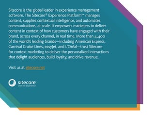 Sitecore is the global leader in experience management
software. The Sitecore®
Experience Platform™ manages
content, supplies contextual intelligence, and automates
communications, at scale. It empowers marketers to deliver
content in context of how customers have engaged with their
brand, across every channel, in real time. More than 4,400
of the world’s leading brands—including American Express,
Carnival Cruise Lines, easyJet, and L’Oréal—trust Sitecore
for context marketing to deliver the personalized interactions
that delight audiences, build loyalty, and drive revenue.
Visit us at sitecore.net
 