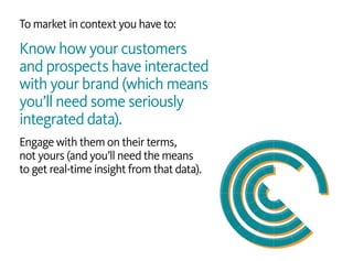 To market in context you have to:
Know how your customers
and prospects have interacted
with your brand (which means
you’ll need some seriously
integrated data).
Engage with them on their terms,
not yours (and you’ll need the means
to get real-time insight from that data).
 
