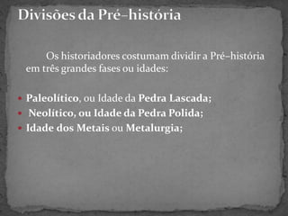 Os historiadores costumam dividir a Pré–história
em três grandes fases ou idades:
 Paleolítico, ou Idade da Pedra Lascada;
 Neolítico, ou Idade da Pedra Polida;
 Idade dos Metais ou Metalurgia;
 