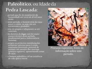 – periodo que foi do surgimento da
humanidade até cerca de 18 mil anos
atrás;
– neste periodo, o homem vivia da caça,
pesca e coleta, ou seja, era um
extrativista e predador;
– viva em grupos e refugiavam-se em
cavernas;
– há domínio do fogo: este foi maior
avanço técnico deste período,
fundamental para a sobrevivência
humana;
– surgem as primeiras manifestações
artísticas: adornos para o corpo,
estatuetas femininas, pinturas de
animais nas paredes das cavernas
(pintura rupestre), apresentando cenas
de caça;
– o homem paleolítico crê na existência
da vida após a morte.
Pinturas rupestres, fonte de
informação sobre este
período.
 