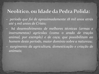 – periodo que foi de aproximadamente 18 mil anos atrás
até 5 mil antes de Cristo;
– há desenvolvimento de melhores técnicas (armas e
instrumentos) agrícolas (como o arado de tração
animal, por exemplo) e de caça, que possibilitam ao
homem deste período, maior domínio sobre a natureza;
– surgimento da agricultura, domesticação e criação de
animais;
 