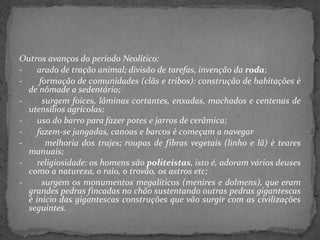 Outros avanços do período Neolítico:
- arado de tração animal; divisão de tarefas, invenção da roda;
- formação de comunidades (clãs e tribos): construção de habitações è
de nômade a sedentário;
- surgem foices, lâminas cortantes, enxadas, machados e centenas de
utensílios agrícolas;
- uso do barro para fazer potes e jarros de cerâmica;
- fazem-se jangadas, canoas e barcos è começam a navegar
- melhoria dos trajes; roupas de fibras vegetais (linho e lã) è teares
manuais;
- religiosidade: os homens são politeístas, isto é, adoram vários deuses
como a natureza, o raio, o trovão, os astros etc;
- surgem os monumentos megalíticos (menires e dolmens), que eram
grandes pedras fincadas no chão sustentando outras pedras gigantescas
è início das gigantescas construções que vão surgir com as civilizações
seguintes.
 