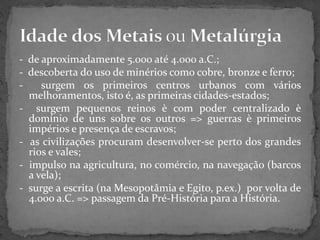- de aproximadamente 5.000 até 4.000 a.C.;
- descoberta do uso de minérios como cobre, bronze e ferro;
- surgem os primeiros centros urbanos com vários
melhoramentos, isto é, as primeiras cidades-estados;
- surgem pequenos reinos è com poder centralizado è
domínio de uns sobre os outros => guerras è primeiros
impérios e presença de escravos;
- as civilizações procuram desenvolver-se perto dos grandes
rios e vales;
- impulso na agricultura, no comércio, na navegação (barcos
a vela);
- surge a escrita (na Mesopotâmia e Egito, p.ex.) por volta de
4.000 a.C. => passagem da Pré-História para a História.
 