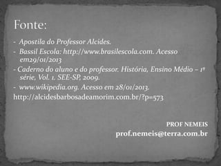 - Apostila do Professor Alcides.
- Bassil Escola: http://www.brasilescola.com. Acesso
em29/01/2013
- Caderno do aluno e do professor. História, Ensino Médio – 1ª
série, Vol. 1. SEE-SP, 2009.
- www.wikipedia.org. Acesso em 28/01/2013.
http://alcidesbarbosadeamorim.com.br/?p=573
PROF NEMEIS
prof.nemeis@terra.com.br
 