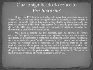 O prefixo Pré (antes de) subtende uma fase ocorrida antes da
História. Mas, ao contrário do significado da expressão que nomeia o
período inicial da história humana, a Pré-História não se trata de um
período anterior à História. Este termo foi cunhado por historiadores
do século XIX, que acreditavam ser impossível julgar o passado por
documentos que não fossem escritos.
Mas para o estudo da Pré-história, não há apenas as fontes
escritas. Este período conta com um riquíssimo aparato documental
que relata as descobertas e costumes do homem. Além disso, nos traz à
tona uma série de questões de interesse atual, como a que se refere à
relação do homem com a natureza. A Pré-história trata-se de um
período que vai da origem do homem até a invenção da escrita, por
volta de 4000 a.C. Nesse sentido, este período poderia ser chamado não
de pré-história, mas de pré-escrita, ou seja, trata-se da “história da
humanidade ocorrida antes da invenção da escrita”.
 