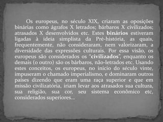 Os europeus, no século XIX, criaram as oposições
binárias como ágrafos X letrados; bárbaros X civilizados;
atrasados X desenvolvidos etc. Estes binários estiveram
ligadas à ideia simplista da Pré-história, as quais,
frequentemente, não consideraram, nem valorizaram, a
diversidade das expressões culturais. Por essa visão, os
europeus são considerados os “civilizados”, enquanto os
demais (o outro) são os bárbaros, não-letrados etc. Usando
estes conceitos, os europeus, no inicio do século vinte,
impuseram o chamado imperialismo, e dominaram outros
países dizendo que eram uma raça superior e que em
missão civilizatória, iriam levar aos atrasados sua cultura,
sua religião, sua cor, seu sistema econômico etc,
considerados superiores…
 