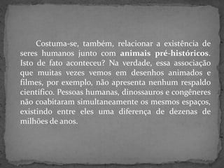 Costuma-se, também, relacionar a existência de
seres humanos junto com animais pré-históricos.
Isto de fato aconteceu? Na verdade, essa associação
que muitas vezes vemos em desenhos animados e
filmes, por exemplo, não apresenta nenhum respaldo
científico. Pessoas humanas, dinossauros e congêneres
não coabitaram simultaneamente os mesmos espaços,
existindo entre eles uma diferença de dezenas de
milhões de anos.
 