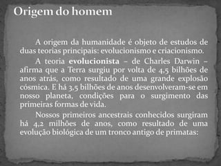 A origem da humanidade é objeto de estudos de
duas teorias principais: evolucionismo e criacionismo.
A teoria evolucionista – de Charles Darwin –
afirma que a Terra surgiu por volta de 4,5 bilhões de
anos atrás, como resultado de uma grande explosão
cósmica. E há 3,5 bilhões de anos desenvolveram-se em
nosso planeta, condições para o surgimento das
primeiras formas de vida.
Nossos primeiros ancestrais conhecidos surgiram
há 4,2 milhões de anos, como resultado de uma
evolução biológica de um tronco antigo de primatas:
 