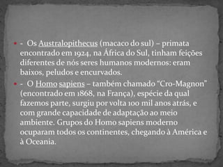  - Os Australopithecus (macaco do sul) – primata
encontrado em 1924, na África do Sul, tinham feições
diferentes de nós seres humanos modernos: eram
baixos, peludos e encurvados.
 - O Homo sapiens – também chamado “Cro-Magnon”
(encontrado em 1868, na França), espécie da qual
fazemos parte, surgiu por volta 100 mil anos atrás, e
com grande capacidade de adaptação ao meio
ambiente. Grupos do Homo sapiens moderno
ocuparam todos os continentes, chegando à América e
à Oceania.
 