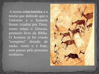A teoria criacionista é a
teoria que defende que o
Universo e o homem
foram criados por Deus,
como relata o Gênesis,
primeiro livro da Bíblia.
O homem já foi criado
“completo” dotado de
razão, como o é hoje,
sem passar pelo processo
evolutivo.
 