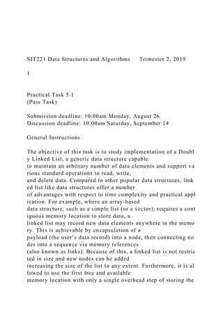 SIT221 Data Structures and Algorithms Trimester 2, 2019
1
Practical Task 5.1
(Pass Task)
Submission deadline: 10:00am Monday, August 26
Discussion deadline: 10:00am Saturday, September 14
General Instructions
The objective of this task is to study implementation of a Doubl
y Linked List, a generic data structure capable
to maintain an arbitrary number of data elements and support va
rious standard operations to read, write,
and delete data. Compared to other popular data structures, link
ed list like data structures offer a number
of advantages with respect to time complexity and practical appl
ication. For example, where an array‐based
data structure, such as a simple list (or a vector), requires a cont
iguous memory location to store data, a
linked list may record new data elements anywhere in the memo
ry. This is achievable by encapsulation of a
payload (the user’s data record) into a node, then connecting no
des into a sequence via memory references
(also known as links). Because of this, a linked list is not restric
ted in size and new nodes can be added
increasing the size of the list to any extent. Furthermore, it is al
lowed to use the first free and available
memory location with only a single overhead step of storing the
 