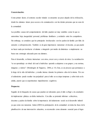 Caracterización:
Como primer factor, el contexto escolar visitado se encuentra un poco alejado de la civilización,
donde los alumnos tienen poco acceso a la comunicación con las demás personas que no sean de
la comunidad.
Las posibles causas del comportamiento del niño pueden ser muy variables como lo que es
autoestima baja, inseguridad personal, problemas familiares y exclusión entre los compañeros.
Sin embargo, se considera que los principales involucrados son los padres de familia por falta de
atención o sobreprotección. También es de gran importancia mencionar al docente, ya que puede
no hacer nada por involucrar al alumno o integrarlo por medio de dinámicas o simplemente no
busca una estrategia adecuada para sus alumnos.
Para el desarrollo, es básico interactuar con otros, crecer con y a través de otros. La socialización
“es un aprendizaje en virtud del cual el individuo aprende a adaptarse a sus grupos y sus normas,
imágenes y valores” (Mondragón & Trigueros, 2004, p. 15). Este, es un proceso que permanece a
lo largo de la vida del individuo y resulta intensa durante los primeros años de la misma. Por eso
el aislamiento puede resultar tan perjudicial para el niño en su etapa temprana y sobre todo en la
adulta, puesto que se experimentan impedimentos cognitivos.
Propuesta:
Seguido de la búsqueda de causas que puedan ser afectantes para el niño se llegó a la conclusión
de implementar pláticas en dicha institución. Con ellas se pretende informar a directivos,
docentes y padres de familia sobre la importancia del aislamiento social en el desarrollo infantil
ya que como nos menciona Adam (2003) la participación de la comunidad en todas las fases de la
planificación de una intervención educativa, es reconocida como elemento esencial para el logro
 