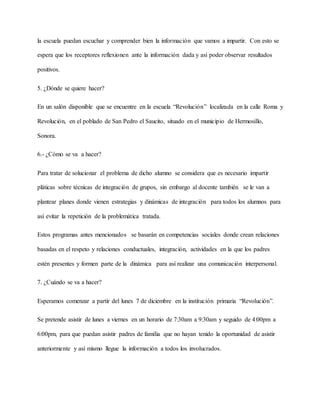 la escuela puedan escuchar y comprender bien la información que vamos a impartir. Con esto se
espera que los receptores reflexionen ante la información dada y así poder observar resultados
positivos.
5. ¿Dónde se quiere hacer?
En un salón disponible que se encuentre en la escuela “Revolución” localizada en la calle Roma y
Revolución, en el poblado de San Pedro el Saucito, situado en el municipio de Hermosillo,
Sonora.
6.- ¿Cómo se va a hacer?
Para tratar de solucionar el problema de dicho alumno se considera que es necesario impartir
pláticas sobre técnicas de integración de grupos, sin embargo al docente también se le van a
plantear planes donde vienen estrategias y dinámicas de integración para todos los alumnos para
así evitar la repetición de la problemática tratada.
Estos programas antes mencionados se basarán en competencias sociales donde crean relaciones
basadas en el respeto y relaciones conductuales, integración, actividades en la que los padres
estén presentes y formen parte de la dinámica para así realizar una comunicación interpersonal.
7. ¿Cuándo se va a hacer?
Esperamos comenzar a partir del lunes 7 de diciembre en la institución primaria “Revolución”.
Se pretende asistir de lunes a viernes en un horario de 7:30am a 9:30am y seguido de 4:00pm a
6:00pm, para que puedan asistir padres de familia que no hayan tenido la oportunidad de asistir
anteriormente y así mismo llegue la información a todos los involucrados.
 