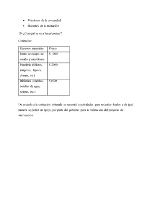  Miembros de la comunidad
 Docentes de la institución
10. ¿Con qué se va a hacer/costear?
Cotización:
Recursos materiales Precio
Renta de equipo de
sonido y micrófonos
$ 1000
Papelería (folletos,
imágenes, lápices,
plumas, etc)
$ 2000
Dinámica (cuerdas,
botellas de agua,
pelotas, etc.)
$1500
De acuerdo a la cotización obtenida se recurrirá a actividades para recaudar fondos y de igual
manera se pedirá un apoyo por parte del gobierno para la realización del proyecto de
intervención.
 