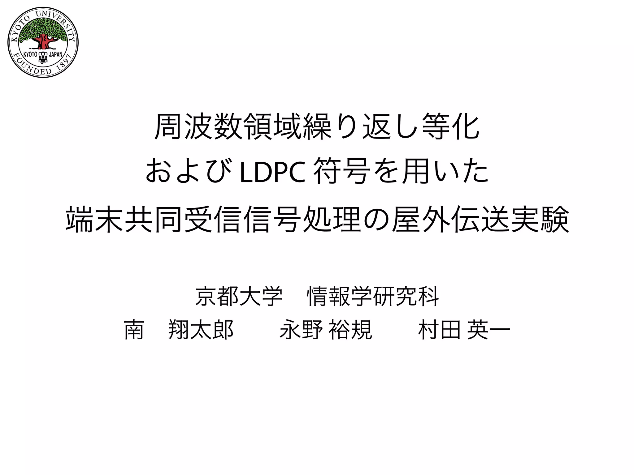 KYOT O
UNIVE
RSITY
FO
U
N D E D 1 897
KYOTO JAPAN
周波数領域繰り返し等化
および LDPC 符号を用いた
端末共同受信信号処理の屋外伝送実験 
京都大学 情報学研究科
南 翔太郎  永野 裕規  村田 英一
 