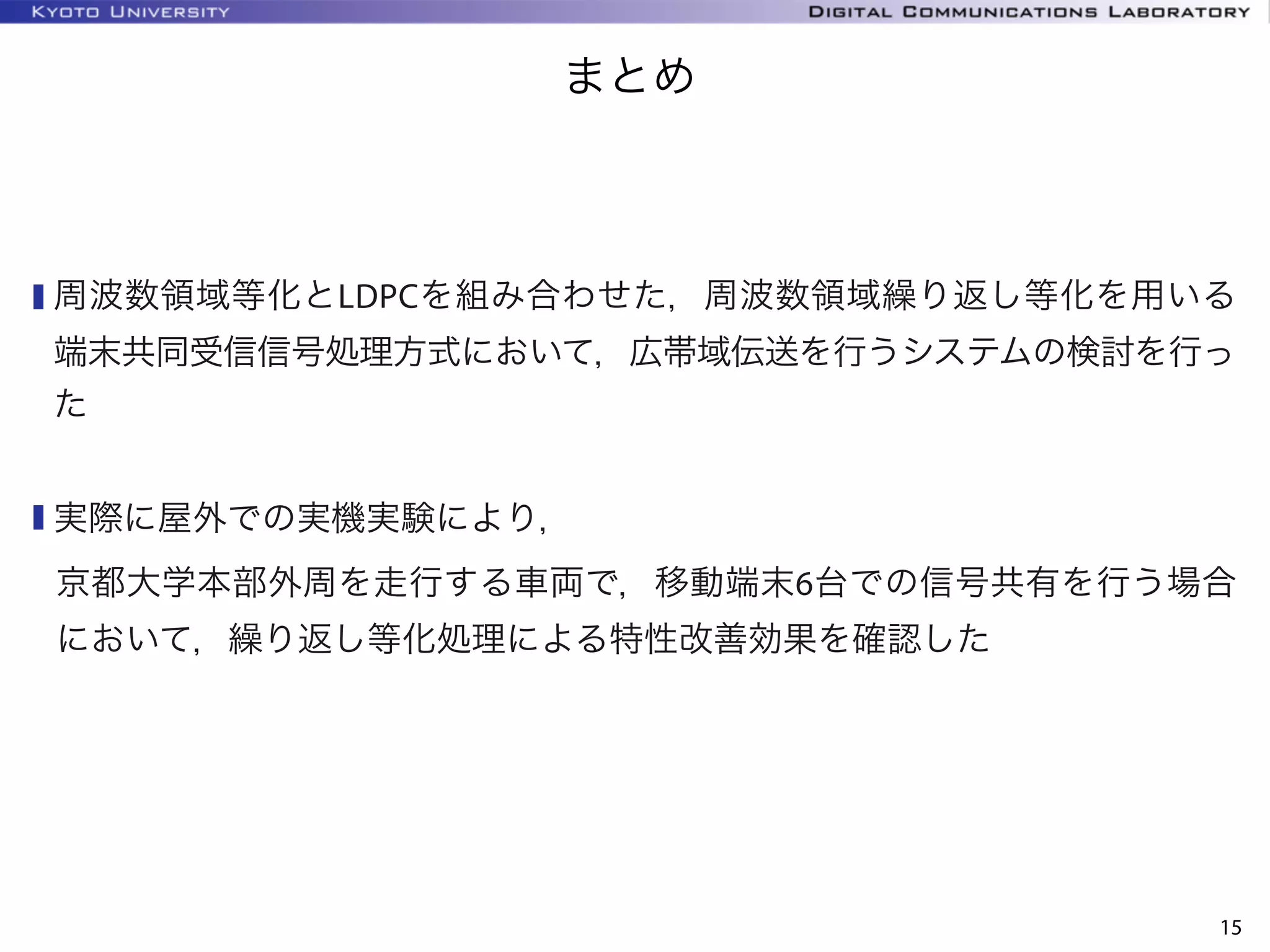 KYOTO UNIVERSITY
まとめ
15
周波数領域等化とLDPCを組み合わせた，周波数領域繰り返し等化を用いる
端末共同受信信号処理方式において，広帯域伝送を行うシステムの検討を行っ
た
実際に屋外での実機実験により，
京都大学本部外周を走行する車両で，移動端末6台での信号共有を行う場合
において，繰り返し等化処理による特性改善効果を確認した
 