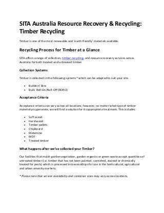 SITA Australia Resource Recovery & Recycling:
Timber Recycling
Timber is one of the most renewable and 'earth friendly' materials available.
Recycling Process for Timber at a Glance
SITA offers a range of collection, timber recycling, and resource recovery services across
Australia for both treated and untreated timber.
Collection Systems
Timber is collected in the following systems* which can be adapted to suit your site.
 Builders' Bins
 Bulk: Roll-On/Roll-Off (RORO)
Acceptance Criteria
Acceptance criteria can vary across all locations; however, no matter what type of timber
material you generate, we will find a solution for its appropriate treatment. This includes:
 Soft wood
 Hard wood
 Timber pallets
 Chipboard
 Melamine
 MDF
 Treated timber
What happens after we've collected your Timber?
Our facilities that mulch garden vegetation, garden organics or green waste accept quantities of
untreated timber (i.e. timber that has not been painted, varnished, stained or chemically
treated for pests) which is processed into woodchips for use in the horticultural, agricultural
and urban amenity markets.
* Please note that service availability and container sizes may vary across locations.
 