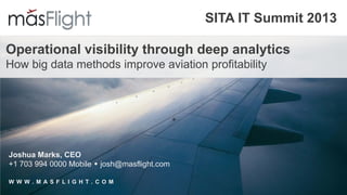 SITA IT Summit 2013
Operational visibility through deep analytics
How big data methods improve aviation profitability
Joshua Marks, CEO
+1 703 994 0000 Mobile  josh@masflight.com
W W W . M A S F L I G H T . C O M
 