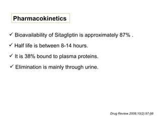 Pharmacokinetics

 Bioavailability of Sitagliptin is approximately 87% .

 Half life is between 8-14 hours.

 It is 38% bound to plasma proteins.

 Elimination is mainly through urine.




                                            Drug Review.2008;10(2):97-98
                                                                     10
 