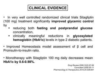 CLINICAL EVIDENCE

• In very well controlled randomized clinical trials Sitagliptin
(100 mg) treatment significantly improved glycemic control
by
   • reducing both fasting and postprandial glucose
      concentration,
   • clinically meaningful reductions in glycosylated
      hemoglobin (HbA1c) levels in type 2 diabetic patients.

• Improved Homeostasis model assessment of β cell and
Proinsulin-to-insulin ratio.

• Monotherapy with Sitagliptin 100 mg daily decreases mean
HbA1c by 0.6-0.98%.
                                                  Drug Review.2008;10(2):97-98
                                                        Consultant.2009:S5-11
                                                                          11
                                   Pharmacology & Therapeutics.2010;25:328-361
 
