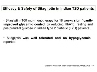 Efficacy & Safety of Sitagliptin in Indian T2D patients


• Sitagliptin (100 mg) monotherapy for 18 weeks significantly
improved glycemic control by reducing HbA1c, fasting and
postprandial glucose in Indian type 2 diabetic (T2D) patients .


• Sitagliptin was well tolerated and no hypoglycemia
reported.




                             Diabetes Research and Clinical Practice.2009;83:106-116
                                                                               12
 