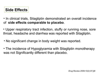 Side Effects

• In clinical trials, Sitagliptin demonstrated an overall incidence
of side effects comparable to placebo.
• Upper respiratory tract infection, stuffy or running nose, sore
throat, headache and diarrhea was reported with Sitagliptin.

• No significant change in body weight was reported.

• The incidence of Hypoglycemia with Sitagliptin monotherapy
was not Significantly different than placebo.




                                              Drug Review.2008;10(2):97-98
                                                                       16
 