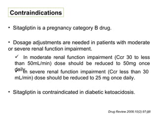Contraindications

• Sitagliptin is a pregnancy category B drug.

• Dosage adjustments are needed in patients with moderate
or severe renal function impairment.
    In moderate renal function impairment (Ccr 30 to less
   than 50mL/min) dose should be reduced to 50mg once
   daily. severe renal function impairment (Ccr less than 30
    In
   mL/min) dose should be reduced to 25 mg once daily.

• Sitagliptin is contraindicated in diabetic ketoacidosis.


                                             Drug Review.2008;10(2):97-98
                                                                      19
 