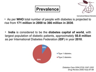 Prevalence

• As per WHO total number of people with diabetes is projected to
rise from 171 million in 2000 to 366 million in 2030.


• India is considered to be the diabetes capital of world, with
largest population of diabetic patients, approximately 50.8 million
as per International Diabetes Federation (IDF) in year 2010.




                                            Diabetes Care.2004;27(5):1047-1053
                                                                          2
                                                  Drug Review.2008;10(2):97-98
 