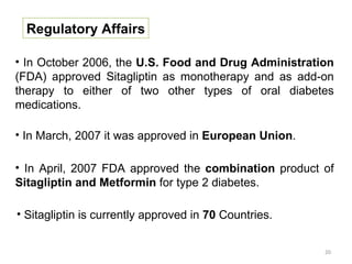 Regulatory Affairs

• In October 2006, the U.S. Food and Drug Administration
(FDA) approved Sitagliptin as monotherapy and as add-on
therapy to either of two other types of oral diabetes
medications.

• In March, 2007 it was approved in European Union.

• In April, 2007 FDA approved the combination product of
Sitagliptin and Metformin for type 2 diabetes.

• Sitagliptin is currently approved in 70 Countries.


                                                       20
 