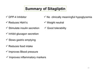 Summary of Sitagliptin

 DPP-4 Inhibitor                No clinically meaningful hypoglycemia

 Reduces HbA1c                  Weight neutral

 Stimulate insulin secretion    Good tolerability

 Inhibit glucagon secretion

 Slows gastric emptying

 Reduces food intake

 Improves Blood pressure

 Improves inflammatory markers


                                                                   22
 