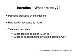 Incretins – What are they?

• Peptides produced by the intestine

• Released in response to meals

• Two major Incretins
     Glucagon like peptides (GLP-1)
     Glucose dependant insulinotropic peptide (GIP)




                             Pharmacology & Therapeutics.2010:125;328–361
                                                                      5
 