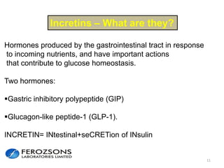 11
Incretins – What are they?
Hormones produced by the gastrointestinal tract in response
to incoming nutrients, and have important actions
that contribute to glucose homeostasis.
Two hormones:
Gastric inhibitory polypeptide (GIP)
Glucagon-like peptide-1 (GLP-1).
INCRETIN= INtestinal+seCRETion of INsulin
 