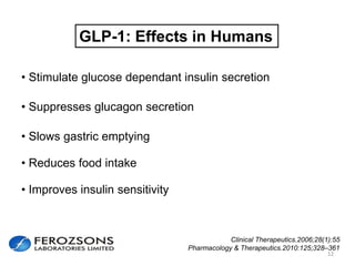 12
GLP-1: Effects in Humans
• Stimulate glucose dependant insulin secretion
• Suppresses glucagon secretion
• Slows gastric emptying
• Reduces food intake
• Improves insulin sensitivity
Clinical Therapeutics.2006;28(1):55
Pharmacology & Therapeutics.2010:125;328–361
 