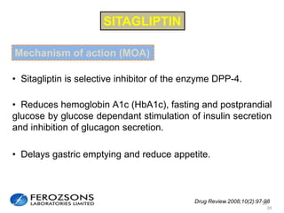 Drug Review.2008;10(2):97-98
• Reduces hemoglobin A1c (HbA1c), fasting and postprandial
glucose by glucose dependant stimulation of insulin secretion
and inhibition of glucagon secretion.
• Sitagliptin is selective inhibitor of the enzyme DPP-4.
• Delays gastric emptying and reduce appetite.
20
SITAGLIPTIN
20
Mechanism of action (MOA)
 