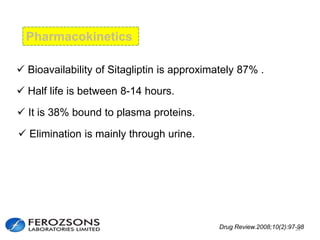 Pharmacokinetics
 Bioavailability of Sitagliptin is approximately 87% .
 Half life is between 8-14 hours.
 It is 38% bound to plasma proteins.
 Elimination is mainly through urine.
Drug Review.2008;10(2):97-9822
 