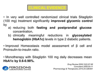 23
a) reducing both fasting and postprandial glucose
concentration,
b) clinically meaningful reductions in glycosylated
hemoglobin (HbA1c) levels in type 2 diabetic patients.
• Monotherapy with Sitagliptin 100 mg daily decreases mean
HbA1c by 0.6-0.98%.
CLINICAL EVIDENCE
Drug Review.2008;10(2):97-98
Consultant.2009:S5-11
Pharmacology & Therapeutics.2010;25:328-361
• In very well controlled randomized clinical trials Sitagliptin
(100 mg) treatment significantly improved glycemic control
by
• Improved Homeostasis model assessment of β cell and
Proinsulin-to-insulin ratio.
 