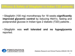 24
• Sitagliptin (100 mg) monotherapy for 18 weeks significantly
improved glycemic control by reducing HbA1c, fasting and
postprandial glucose in Indian type 2 diabetic (T2D) patients .
Efficacy & Safety of Sitagliptin in Indian T2D patients
• Sitagliptin was well tolerated and no hypoglycemia
reported.
Diabetes Research and Clinical Practice.2009;83:106-116
 