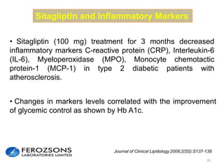 26
Sitagliptin and Inflammatory Markers
• Sitagliptin (100 mg) treatment for 3 months decreased
inflammatory markers C-reactive protein (CRP), Interleukin-6
(IL-6), Myeloperoxidase (MPO), Monocyte chemotactic
protein-1 (MCP-1) in type 2 diabetic patients with
atherosclerosis.
• Changes in markers levels correlated with the improvement
of glycemic control as shown by Hb A1c.
Journal of Clinical Lipidology.2008;2(5S):S137-138
 