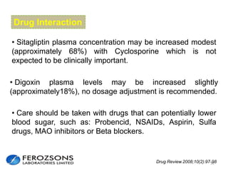 Drug Interaction
• Sitagliptin plasma concentration may be increased modest
(approximately 68%) with Cyclosporine which is not
expected to be clinically important.
• Digoxin plasma levels may be increased slightly
(approximately18%), no dosage adjustment is recommended.
• Care should be taken with drugs that can potentially lower
blood sugar, such as: Probencid, NSAIDs, Aspirin, Sulfa
drugs, MAO inhibitors or Beta blockers.
Drug Review.2008;10(2):97-9832
 