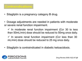 Contraindications
• Sitagliptin is a pregnancy category B drug.
• Sitagliptin is contraindicated in diabetic ketoacidosis.
 In severe renal function impairment (Ccr less than 30
mL/min) dose should be reduced to 25 mg once daily.
 In moderate renal function impairment (Ccr 30 to less
than 50mL/min) dose should be reduced to 50mg once daily.
• Dosage adjustments are needed in patients with moderate
or severe renal function impairment.
33Drug Review.2008;10(2):97-98
 