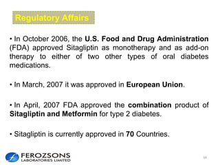 34
• In October 2006, the U.S. Food and Drug Administration
(FDA) approved Sitagliptin as monotherapy and as add-on
therapy to either of two other types of oral diabetes
medications.
• In April, 2007 FDA approved the combination product of
Sitagliptin and Metformin for type 2 diabetes.
• In March, 2007 it was approved in European Union.
• Sitagliptin is currently approved in 70 Countries.
Regulatory Affairs
 